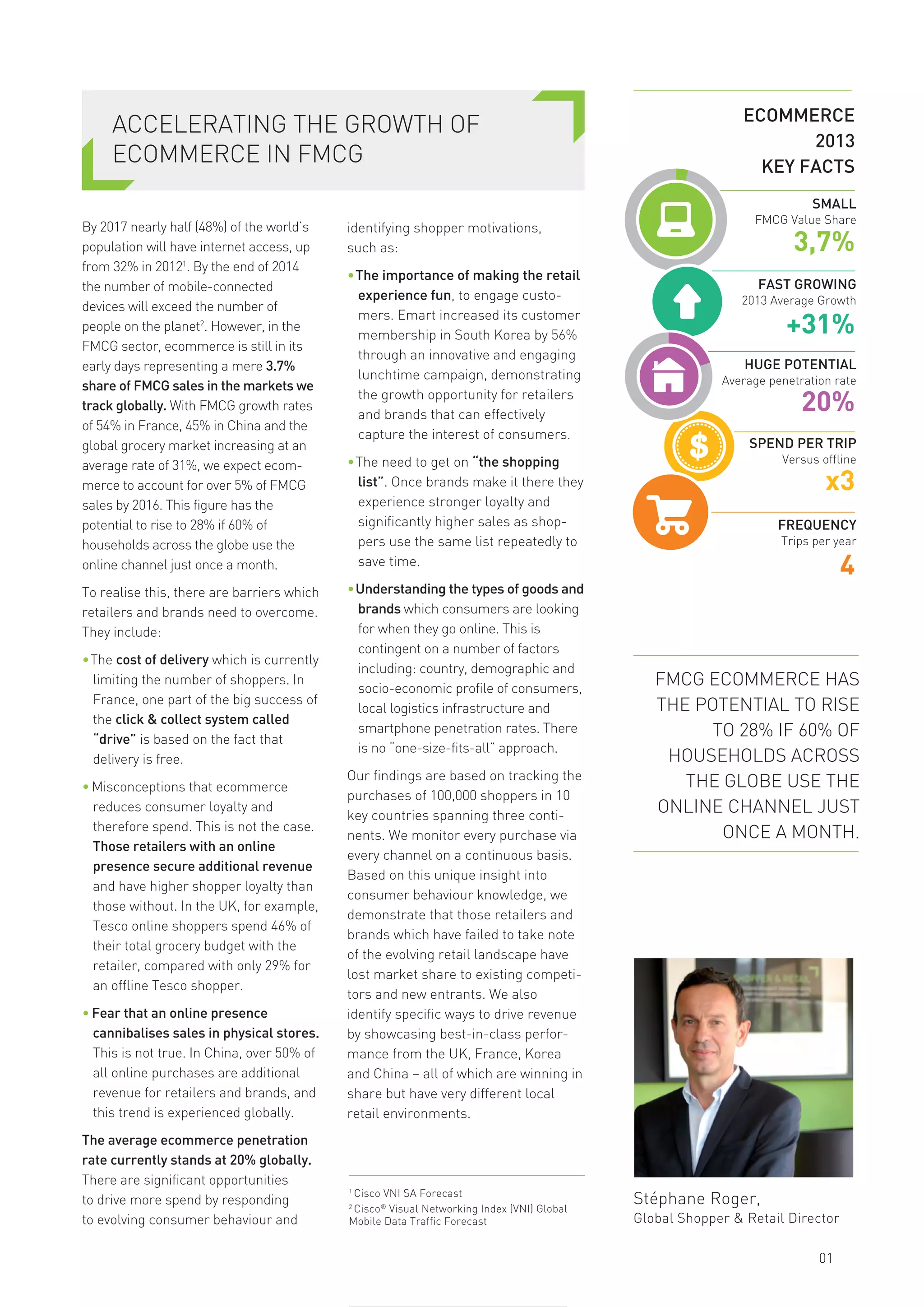 ACCELERATING THE GROWTH OF
ECOMMERCE IN FMCG
By 2017 nearly half (48%) of the world’s
population will have internet access, up
from 32% in 20121
. By the end of 2014
the number of mobile-connected
devices will exceed the number of
people on the planet2
. However, in the
FMCG sector, ecommerce is still in its
early days representing a mere 3.7%
share of FMCG sales in the markets we
track globally. With FMCG growth rates
of 54% in France, 45% in China and the
global grocery market increasing at an
average rate of 31%, we expect ecom-
merce to account for over 5% of FMCG
sales by 2016. This figure has the
potential to rise to 28% if 60% of
households across the globe use the
online channel just once a month.
To realise this, there are barriers which
retailers and brands need to overcome.
They include:
•The cost of delivery which is currently
limiting the number of shoppers. In
France, one part of the big success of
the click & collect system called
“drive” is based on the fact that
delivery is free.
• Misconceptions that ecommerce
reduces consumer loyalty and
therefore spend. This is not the case.
Those retailers with an online
presence secure additional revenue
and have higher shopper loyalty than
those without. In the UK, for example,
Tesco online shoppers spend 46% of
their total grocery budget with the
retailer, compared with only 29% for
an offline Tesco shopper.
• Fear that an online presence
cannibalises sales in physical stores.
This is not true. In China, over 50% of
all online purchases are additional
revenue for retailers and brands, and
this trend is experienced globally.
The average ecommerce penetration
rate currently stands at 20% globally.
There are significant opportunities
to drive more spend by responding
to evolving consumer behaviour and
identifying shopper motivations,
such as:
•The importance of making the retail
experience fun, to engage custo-
mers. Emart increased its customer
membership in South Korea by 56%
through an innovative and engaging
lunchtime campaign, demonstrating
the growth opportunity for retailers
and brands that can effectively
capture the interest of consumers.
•The need to get on “the shopping
list”. Once brands make it there they
experience stronger loyalty and
significantly higher sales as shop-
pers use the same list repeatedly to
save time.
•Understanding the types of goods and
brands which consumers are looking
for when they go online. This is
contingent on a number of factors
including: country, demographic and
socio-economic profile of consumers,
local logistics infrastructure and
smartphone penetration rates. There
is no “one-size-fits-all” approach.
Our findings are based on tracking the
purchases of 100,000 shoppers in 10
key countries spanning three conti-
nents. We monitor every purchase via
every channel on a continuous basis.
Based on this unique insight into
consumer behaviour knowledge, we
demonstrate that those retailers and
brands which have failed to take note
of the evolving retail landscape have
lost market share to existing competi-
tors and new entrants. We also
identify specific ways to drive revenue
by showcasing best-in-class perfor-
mance from the UK, France, Korea
and China – all of which are winning in
share but have very different local
retail environments.
Stéphane Roger,
Global Shopper & Retail Director
01
1
Cisco VNI SA Forecast
2
Cisco®
Visual Networking Index (VNI) Global
Mobile Data Traffic Forecast
FMCG ECOMMERCE HAS
THE POTENTIAL TO RISE
TO 28% IF 60% OF
HOUSEHOLDS ACROSS
THE GLOBE USE THE
ONLINE CHANNEL JUST
ONCE A MONTH.
FAST GROWING
2013 Average Growth
SMALL
FMCG Value Share
3,7%
+31%
SPEND PER TRIP
Versus offline
x3
FREQUENCY
Trips per year
4
HUGE POTENTIAL
Average penetration rate
20%
ECOMMERCE
2013
KEY FACTS
 