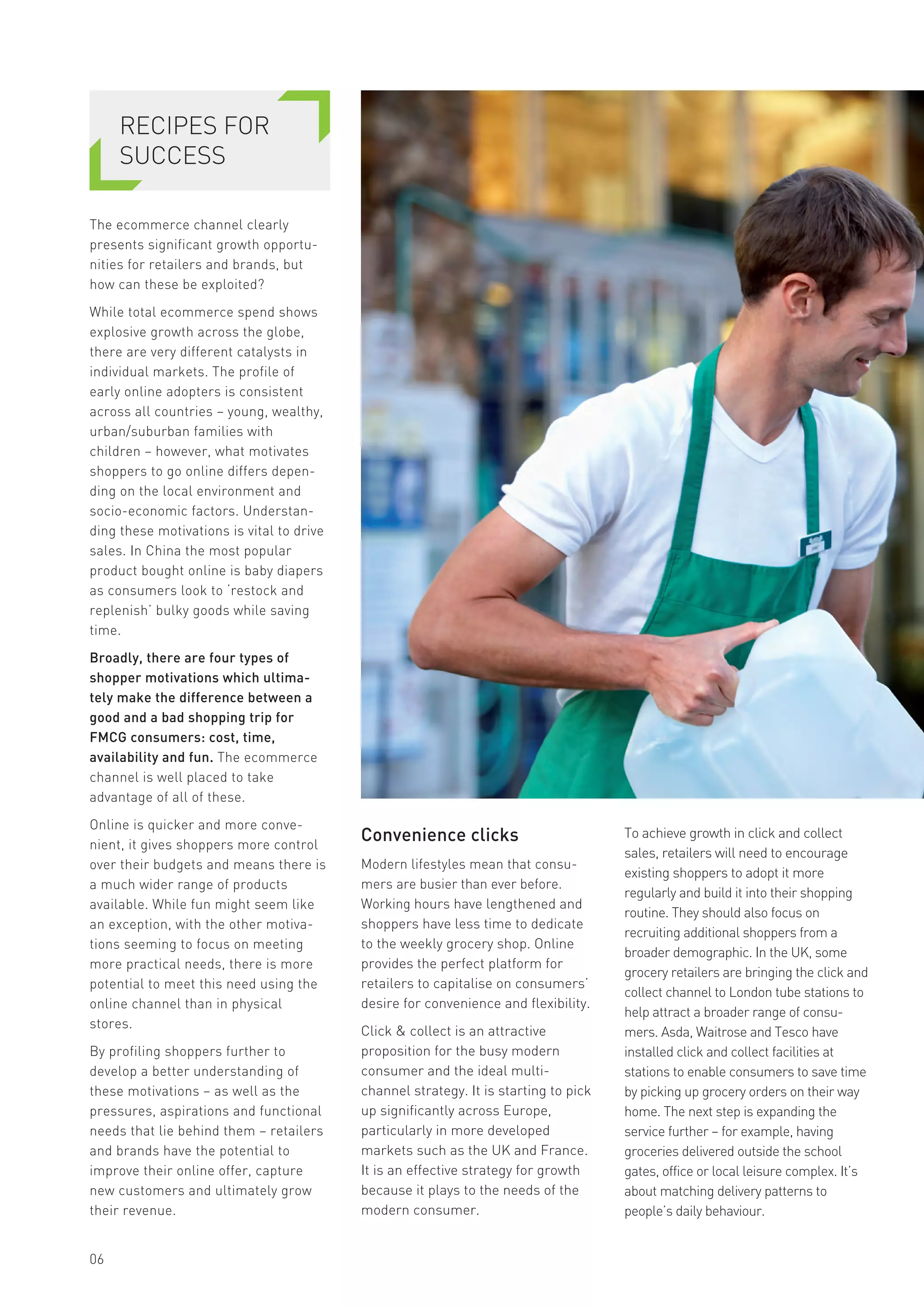 06
RECIPES FOR
SUCCESS
The ecommerce channel clearly
presents significant growth opportu-
nities for retailers and brands, but
how can these be exploited?
While total ecommerce spend shows
explosive growth across the globe,
there are very different catalysts in
individual markets. The profile of
early online adopters is consistent
across all countries – young, wealthy,
urban/suburban families with
children – however, what motivates
shoppers to go online differs depen-
ding on the local environment and
socio-economic factors. Understan-
ding these motivations is vital to drive
sales. In China the most popular
product bought online is baby diapers
as consumers look to ‘restock and
replenish’ bulky goods while saving
time.
Broadly, there are four types of
shopper motivations which ultima-
tely make the difference between a
good and a bad shopping trip for
FMCG consumers: cost, time,
availability and fun. The ecommerce
channel is well placed to take
advantage of all of these.
Online is quicker and more conve-
nient, it gives shoppers more control
over their budgets and means there is
a much wider range of products
available. While fun might seem like
an exception, with the other motiva-
tions seeming to focus on meeting
more practical needs, there is more
potential to meet this need using the
online channel than in physical
stores.
By profiling shoppers further to
develop a better understanding of
these motivations – as well as the
pressures, aspirations and functional
needs that lie behind them – retailers
and brands have the potential to
improve their online offer, capture
new customers and ultimately grow
their revenue.
Convenience clicks
Modern lifestyles mean that consu-
mers are busier than ever before.
Working hours have lengthened and
shoppers have less time to dedicate
to the weekly grocery shop. Online
provides the perfect platform for
retailers to capitalise on consumers’
desire for convenience and flexibility.
Click & collect is an attractive
proposition for the busy modern
consumer and the ideal multi-
channel strategy. It is starting to pick
up significantly across Europe,
particularly in more developed
markets such as the UK and France.
It is an effective strategy for growth
because it plays to the needs of the
modern consumer.
To achieve growth in click and collect
sales, retailers will need to encourage
existing shoppers to adopt it more
regularly and build it into their shopping
routine. They should also focus on
recruiting additional shoppers from a
broader demographic. In the UK, some
grocery retailers are bringing the click and
collect channel to London tube stations to
help attract a broader range of consu-
mers. Asda, Waitrose and Tesco have
installed click and collect facilities at
stations to enable consumers to save time
by picking up grocery orders on their way
home. The next step is expanding the
service further – for example, having
groceries delivered outside the school
gates, office or local leisure complex. It’s
about matching delivery patterns to
people’s daily behaviour.
 
