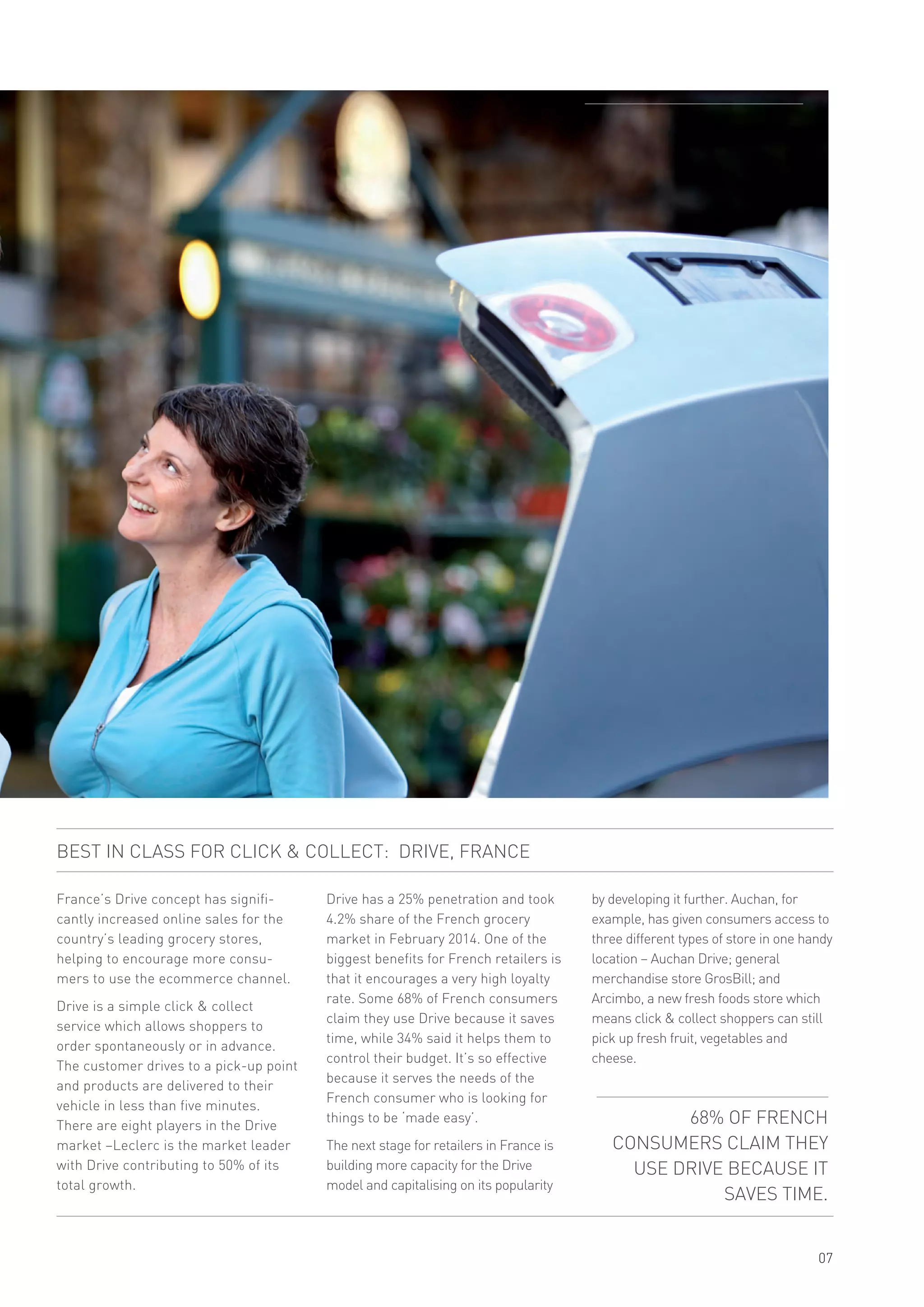 France’s Drive concept has signifi-
cantly increased online sales for the
country’s leading grocery stores,
helping to encourage more consu-
mers to use the ecommerce channel.
Drive is a simple click & collect
service which allows shoppers to
order spontaneously or in advance.
The customer drives to a pick-up point
and products are delivered to their
vehicle in less than five minutes.
There are eight players in the Drive
market –Leclerc is the market leader
with Drive contributing to 50% of its
total growth.
SHOPPER & RETAIL
07
Drive has a 25% penetration and took
4.2% share of the French grocery
market in February 2014. One of the
biggest benefits for French retailers is
that it encourages a very high loyalty
rate. Some 68% of French consumers
claim they use Drive because it saves
time, while 34% said it helps them to
control their budget. It’s so effective
because it serves the needs of the
French consumer who is looking for
things to be ‘made easy’.
The next stage for retailers in France is
building more capacity for the Drive
model and capitalising on its popularity
68% OF FRENCH
CONSUMERS CLAIM THEY
USE DRIVE BECAUSE IT
SAVES TIME.
BEST IN CLASS FOR CLICK & COLLECT: DRIVE, FRANCE
by developing it further. Auchan, for
example, has given consumers access to
three different types of store in one handy
location – Auchan Drive; general
merchandise store GrosBill; and
Arcimbo, a new fresh foods store which
means click & collect shoppers can still
pick up fresh fruit, vegetables and
cheese.
 