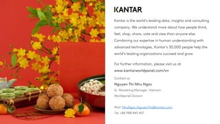Kantar is the world’s leading data, insights and consulting
company. We understand more about how people think,
feel, shop, share, vote and view than anyone else.
Combining our expertise in human understanding with
advanced technologies, Kantar’s 30,000 people help the
world’s leading organizations succeed and grow.
For further information, please visit us at
www.kantarworldpanel.com/vn
Contact us
Nguyen Thi Nhu Ngoc
Sr. Marketing Manager, Vietnam
Worldpanel Division
Mail: NhuNgoc.NguyenThi@kantar.com
Tel: +84 988 445 401
 