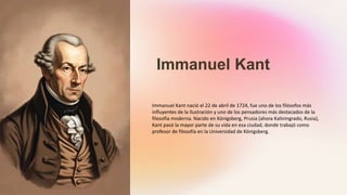 Immanuel Kant
Immanuel Kant nació el 22 de abril de 1724, fue uno de los filósofos más
influyentes de la Ilustración y uno de los pensadores más destacados de la
filosofía moderna. Nacido en Königsberg, Prusia (ahora Kaliningrado, Rusia),
Kant pasó la mayor parte de su vida en esa ciudad, donde trabajó como
profesor de filosofía en la Universidad de Königsberg.
 
