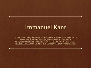Immanuel Kant
“[...]DUAS COISAS SEMPRE ME ENCHEM A ALMA DE CRESCENTE
ADMIRAÇÃO E RESPEITO, QUANTO MAIS INTENSA E
FREQUENTEMENTE O PENSAMENTO DELAS SE OCUPA: O CÉU
ESTRELADO ACIMA DE MIM E A LEI MORAL DENTRO DE MIM.”
 
