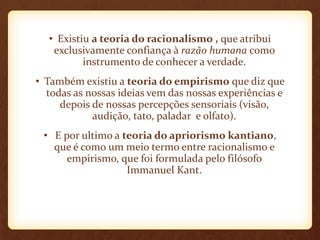 • Existiu a teoria do racionalismo , que atribui
exclusivamente confiança à razão humana como
instrumento de conhecer a verdade.
• Também existiu a teoria do empirismo que diz que
todas as nossas ideias vem das nossas experiências e
depois de nossas percepções sensoriais (visão,
audição, tato, paladar e olfato).
• E por ultimo a teoria do apriorismo kantiano,
que é como um meio termo entre racionalismo e
empirismo, que foi formulada pelo filósofo
Immanuel Kant.
 