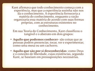 Kant afirmava que todo conhecimento começa com a
experiência, mas que a experiência sozinha não nos
da o conhecimento. A experiência forneceria a
matéria do conhecimento, enquanto a razão
organizaria essa matéria de acordo com suas formas
próprias, com as estruturas existentes no
conhecimento.
Em sua Teoria do Conhecimento, Kant classificou o
tangível e o abstrato em dois grupos:
• Aquilo que podemos conhecer- são coisas que as
pessoas podem presenciar, tocar, ver e experimentar,
como uma mesa ou um cachorro.
• Aquilo que são por si desconhecidas- como Deus
e o conceito de liberdade, cujas existências, segundo
Kant, se baseiam em pressuposições necessárias.
 