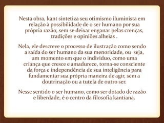 Nesta obra, kant sintetiza seu otimismo iluminista em
relação à possibilidade de o ser humano por sua
própria razão, sem se deixar enganar pelas crenças,
tradições e opiniões alheias .
Nela, ele descreve o processo de ilustração como sendo
a saída do ser humano da sua menoridade, ou seja,
um momento em que o individuo, como uma
criança que cresce e amadurece, torna-se consciente
da força e independência de sua inteligência para
fundamentar sua própria maneira de agir, sem a
doutrinação ou a tutela de outro ser.
Nesse sentido o ser humano, como ser dotado de razão
e liberdade, é o centro da filosofia kantiana.
 