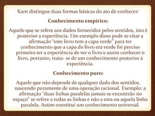 Kant distingue duas formas básicas do ato de conhecer:
Conhecimento empírico:
Aquele que se refere aos dados fornecidos pelos sentidos, isto é
posterior a experiência. Um exemplo disso pode se citar a
afirmação “este livro tem a capa verde” para ter
conhecimento que a capa do livro era verde foi preciso
primeiro ter a experiência de ver o livro e assim conhecer o
livro, portanto, trata- se de um conhecimento posterior à
experiência.
Conhecimento puro:
Aquele que não depende de qualquer dado dos sentidos,
nascendo puramente de uma operação racional. Exemplo: a
afirmação “duas linhas paralelas jamais se encontrão no
espaço” se refere a todas as linhas e não a esta ou aquela linha
paralela. Assim constitui um conhecimento universal.
 