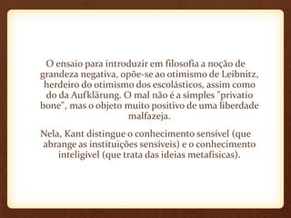 O ensaio para introduzir em filosofia a noção de
grandeza negativa, opõe-se ao otimismo de Leibnitz,
herdeiro do otimismo dos escolásticos, assim como
do da Aufklärung. O mal não é a simples "privatio
bone", mas o objeto muito positivo de uma liberdade
malfazeja.
Nela, Kant distingue o conhecimento sensível (que
abrange as instituições sensíveis) e o conhecimento
inteligível (que trata das ideias metafísicas).
 