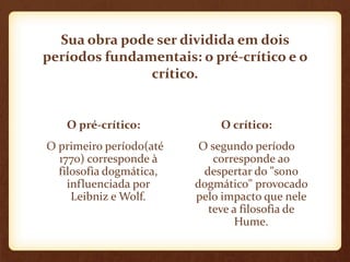 Sua obra pode ser dividida em dois
períodos fundamentais: o pré-crítico e o
crítico.
O pré-crítico:
O primeiro período(até
1770) corresponde à
filosofia dogmática,
influenciada por
Leibniz e Wolf.
O crítico:
O segundo período
corresponde ao
despertar do "sono
dogmático" provocado
pelo impacto que nele
teve a filosofia de
Hume.
 