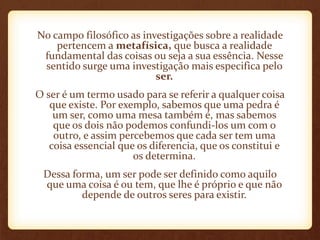 No campo filosófico as investigações sobre a realidade
pertencem a metafísica, que busca a realidade
fundamental das coisas ou seja a sua essência. Nesse
sentido surge uma investigação mais especifica pelo
ser.
O ser é um termo usado para se referir a qualquer coisa
que existe. Por exemplo, sabemos que uma pedra é
um ser, como uma mesa também é, mas sabemos
que os dois não podemos confundi-los um com o
outro, e assim percebemos que cada ser tem uma
coisa essencial que os diferencia, que os constitui e
os determina.
Dessa forma, um ser pode ser definido como aquilo
que uma coisa é ou tem, que lhe é próprio e que não
depende de outros seres para existir.
 