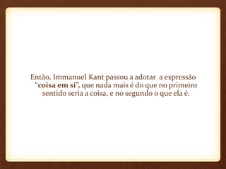 Então, Immanuel Kant passou a adotar a expressão
“coisa em si”, que nada mais é do que no primeiro
sentido seria a coisa, e no segundo o que ela é.
 