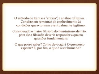 O método de Kant é a "crítica“’, a análise reflexiva.
Consiste em remontar do conhecimento às
condições que o tornam eventualmente legítimo.
Considerado o maior filosofo do iluminismo alemão,
para ele a filosofia deveria responder a quatro
questões fundamentais:
O que posso saber? Como devo agir? O que posso
esperar? E, por fim, o que é o ser humano?
 
