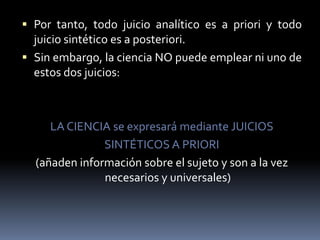 Por tanto, todo juicio analítico es a priori y todo juicio sintético es a posteriori.Sin embargo, la ciencia NO puede emplear ni uno de estos dos juicios:LA CIENCIA se expresará mediante JUICIOSSINTÉTICOS A PRIORI(añaden información sobre el sujeto y son a la vez necesarios y universales)