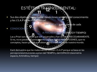 ESTÉTICA TRASNCENDENTAL:Sus dos objetivos son estudiar  condiciones sensibles del conocimiento y los J.S.A.P de las matemáticas:EMPÍRICAS: particulares de cada CONDICIONES:                               			              A PRIORI=PURAS (ESPACIO Y TIEMPO)	Las a Priori son aquellas que son universales y han de darse NECESARIAMENTE. Si no, no es posible el conocimiento porque dichas PERCEPCIONES, que no conceptos, hacen posible que obtengamos experiencia de nuestro mundo. 	Kant demuestra que las matemáticas utilizan J.S.A.P porque se basa en las percepciones/intuiciones a priori del TIEMPO y del ESPACIO (Geometría espacio; Aritmética, tiempo) 