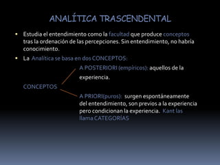 ANALÍTICA TRASCENDENTALEstudia el entendimiento como la facultad que produce conceptos tras la ordenación de las percepciones. Sin entendimiento, no habría conocimiento. La  Analítica se basa en dos CONCEPTOS: A POSTERIORI (empíricos): aquellos de la				experiencia.	CONCEPTOS					A PRIORI(puros):  surgen espontáneamente 			del entendimiento, son previos a la experiencia 			pero condicionan la experiencia.  Kant las 				llama CATEGORÍAS 