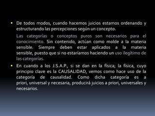 De todos modos, cuando hacemos juicios estamos ordenando y estructurando las percepciones según un concepto. Las categorías o conceptos puros son necesarios para el conocimiento. Sin contenido, actúan como molde a la materia sensible. Siempre deben estar aplicados a la materia sensible, puesto que si no estaríamos haciendo un uso ilegítimo de las categorías.En cuando a los J.S.A.P., si se dan en la física; la física, cuyo principio clave es la CAUSALIDAD, vemos como hace uso de la categoría de causalidad. Como dicha categoría es a priori, universal y necesaria, producirá juicios a priori, universales y necesarios. 