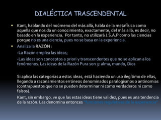 DIALÉCTICA TRASCENDENTALKant, hablando del noúmeno del más allá, habla de la metafísica como aquella que nos da un conocimiento, exactamente, del más allá, es decir, no basado en la experiencia.  Por tanto, no utilizará J.S.A.P como las ciencias porque no es una ciencia, pues no se basa en la experiencia.Analiza la RAZÓN :	-La Razón emplea las ideas;	-Las ideas son conceptos a priori y transcendentes que no se aplican a los fenómenos. Las ideas de la Razón Pura son 3: alma, mundo, DiosSi aplica las categorías a estas ideas, está haciendo un uso ilegítimo de ellas, llegando a razonamientos erróneos denominados paralogismos o antinomias (contrapuestos que no se pueden determinar ni como verdaderos ni como falsos). 	Kant, sin embargo, ve que las estas ideas tiene validez, pues es una tendencia de la razón. Las denomina entonces “funciones regulativas de la experiencia”