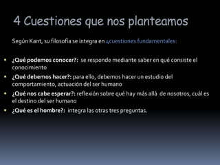 4 Cuestiones que nos planteamos	Según Kant, su filosofía se integra en 4cuestiones fundamentales:¿Qué podemos conocer?:  se responde mediante saber en qué consiste el conocimiento¿Qué debemos hacer?: para ello, debemos hacer un estudio del comportamiento, actuación del ser humano¿Qué nos cabe esperar?: reflexión sobre qué hay más allá  de nosotros, cuál es el destino del ser humano¿Qué es el hombre?:  integra las otras tres preguntas. 