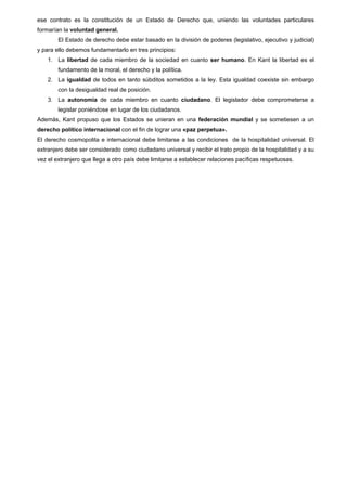 ese contrato es la constitución de un Estado de Derecho que, uniendo las voluntades particulares
formarían la voluntad general.
El Estado de derecho debe estar basado en la división de poderes (legislativo, ejecutivo y judicial)
y para ello debemos fundamentarlo en tres principios:
1. La libertad de cada miembro de la sociedad en cuanto ser humano. En Kant la libertad es el
fundamento de la moral, el derecho y la política.
2. La igualdad de todos en tanto súbditos sometidos a la ley. Esta igualdad coexiste sin embargo
con la desigualdad real de posición.
3. La autonomía de cada miembro en cuanto ciudadano. El legislador debe comprometerse a
legislar poniéndose en lugar de los ciudadanos.
Además, Kant propuso que los Estados se unieran en una federación mundial y se sometiesen a un
derecho político internacional con el fin de lograr una «paz perpetua».
El derecho cosmopolita e internacional debe limitarse a las condiciones de la hospitalidad universal. El
extranjero debe ser considerado como ciudadano universal y recibir el trato propio de la hospitalidad y a su
vez el extranjero que llega a otro país debe limitarse a establecer relaciones pacíficas respetuosas.
 