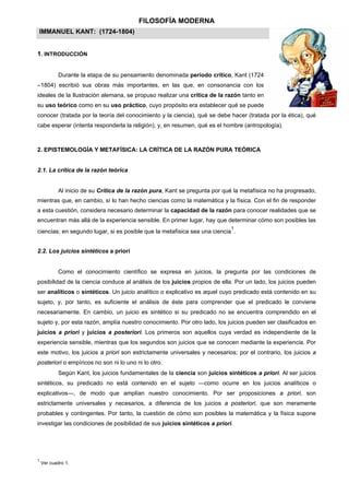 FILOSOFÍA MODERNA
IMMANUEL KANT: (1724-1804)
1. INTRODUCCIÓN
Durante la etapa de su pensamiento denominada período crítico, Kant (1724
–1804) escribió sus obras más importantes, en las que, en consonancia con los
ideales de la Ilustración alemana, se propuso realizar una crítica de la razón tanto en
su uso teórico como en su uso práctico, cuyo propósito era establecer qué se puede
conocer (tratada por la teoría del conocimiento y la ciencia), qué se debe hacer (tratada por la ética), qué
cabe esperar (intenta responderla la religión), y, en resumen, qué es el hombre (antropología).
2. EPISTEMOLOGÍA Y METAFÍSICA: LA CRÍTICA DE LA RAZÓN PURA TEÓRICA
2.1. La crítica de la razón teórica
Al inicio de su Crítica de la razón pura, Kant se pregunta por qué la metafísica no ha progresado,
mientras que, en cambio, sí lo han hecho ciencias como la matemática y la física. Con el fin de responder
a esta cuestión, considera necesario determinar la capacidad de la razón para conocer realidades que se
encuentran más allá de la experiencia sensible. En primer lugar, hay que determinar cómo son posibles las
ciencias; en segundo lugar, si es posible que la metafísica sea una ciencia
1
.
2.2. Los juicios sintéticos a priori
Como el conocimiento científico se expresa en juicios, la pregunta por las condiciones de
posibilidad de la ciencia conduce al análisis de los juicios propios de ella. Por un lado, los juicios pueden
ser analíticos o sintéticos. Un juicio analítico o explicativo es aquel cuyo predicado está contenido en su
sujeto, y, por tanto, es suficiente el análisis de éste para comprender que el predicado le conviene
necesariamente. En cambio, un juicio es sintético si su predicado no se encuentra comprendido en el
sujeto y, por esta razón, amplía nuestro conocimiento. Por otro lado, los juicios pueden ser clasificados en
juicios a priori y juicios a posteriori. Los primeros son aquellos cuya verdad es independiente de la
experiencia sensible, mientras que los segundos son juicios que se conocen mediante la experiencia. Por
este motivo, los juicios a priori son estrictamente universales y necesarios; por el contrario, los juicios a
posteriori o empíricos no son ni lo uno ni lo otro.
Según Kant, los juicios fundamentales de la ciencia son juicios sintéticos a priori. Al ser juicios
sintéticos, su predicado no está contenido en el sujeto —como ocurre en los juicios analíticos o
explicativos—, de modo que amplían nuestro conocimiento. Por ser proposiciones a priori, son
estrictamente universales y necesarios, a diferencia de los juicios a posteriori, que son meramente
probables y contingentes. Por tanto, la cuestión de cómo son posibles la matemática y la física supone
investigar las condiciones de posibilidad de sus juicios sintéticos a priori.
1
Ver cuadro 1.
 