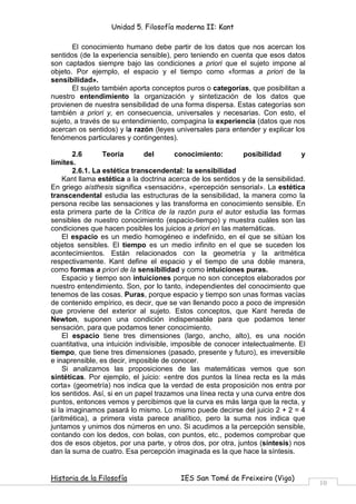 Unidad 5. Filosofía moderna II: Kant

       El conocimiento humano debe partir de los datos que nos acercan los
sentidos (de la experiencia sensible), pero teniendo en cuenta que esos datos
son captados siempre bajo las condiciones a priori que el sujeto impone al
objeto. Por ejemplo, el espacio y el tiempo como «formas a priori de la
sensibilidad».
       El sujeto también aporta conceptos puros o categorías, que posibilitan a
nuestro entendimiento la organización y sintetización de los datos que
provienen de nuestra sensibilidad de una forma dispersa. Estas categorías son
también a priori y, en consecuencia, universales y necesarias. Con esto, el
sujeto, a través de su entendimiento, compagina la experiencia (datos que nos
acercan os sentidos) y la razón (leyes universales para entender y explicar los
fenómenos particulares y contingentes).

        2.6       Teoría       del        conocimiento:        posibilidad       y
límites.
        2.6.1. La estética transcendental: la sensibilidad
    Kant llama estética a la doctrina acerca de los sentidos y de la sensibilidad.
En griego aísthesis significa «sensación», «percepción sensorial». La estética
transcendental estudia las estructuras de la sensibilidad, la manera como la
persona recibe las sensaciones y las transforma en conocimiento sensible. En
esta primera parte de la Crítica de la razón pura el autor estudia las formas
sensibles de nuestro conocimiento (espacio-tiempo) y muestra cuáles son las
condiciones que hacen posibles los juicios a priori en las matemáticas.
    El espacio es un medio homogéneo e indefinido, en el que se sitúan los
objetos sensibles. El tiempo es un medio infinito en el que se suceden los
acontecimientos. Están relacionados con la geometría y la aritmética
respectivamente. Kant define el espacio y el tiempo de una doble manera,
como formas a priori de la sensibilidad y como intuiciones puras.
    Espacio y tiempo son intuiciones porque no son conceptos elaborados por
nuestro entendimiento. Son, por lo tanto, independientes del conocimiento que
tenemos de las cosas. Puras, porque espacio y tiempo son unas formas vacías
de contenido empírico, es decir, que se van llenando poco a poco de impresión
que proviene del exterior al sujeto. Estos conceptos, que Kant hereda de
Newton, suponen una condición indispensable para que podamos tener
sensación, para que podamos tener conocimiento.
    El espacio tiene tres dimensiones (largo, ancho, alto), es una noción
cuantitativa, una intuición indivisible, imposible de conocer intelectualmente. El
tiempo, que tiene tres dimensiones (pasado, presente y futuro), es irreversible
e inaprensible, es decir, imposible de conocer.
    Si analizamos las proposiciones de las matemáticas vemos que son
sintéticas. Por ejemplo, el juicio: «entre dos puntos la línea recta es la más
corta» (geometría) nos indica que la verdad de esta proposición nos entra por
los sentidos. Así, si en un papel trazamos una línea recta y una curva entre dos
puntos, entonces vemos y percibimos que la curva es más larga que la recta, y
si la imaginamos pasará lo mismo. Lo mismo puede decirse del juicio 2 + 2 = 4
(aritmética), a primera vista parece analítico, pero la suma nos indica que
juntamos y unimos dos números en uno. Si acudimos a la percepción sensible,
contando con los dedos, con bolas, con puntos, etc., podemos comprobar que
dos de esos objetos, por una parte, y otros dos, por otra, juntos (síntesis) nos
dan la suma de cuatro. Esa percepción imaginada es la que hace la síntesis.


Historia de la Filosofía                 IES San Tomé de Freixeiro (Vigo)
                                                                                     10
 