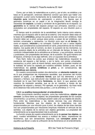 Unidad 5. Filosofía moderna II: Kant

    Como, por un lado, la matemática es a priori y, por el otro, es sintética y se
basa en la percepción, entonces debemos concluir que tiene que haber una
percepción a priori como fundamento de la matemática. Ésta se basa en una
intuición pura (sinónimo de «percepción a priori»). Las figuras que el
geómetra construye en un papel o en la imaginación llevan consigo la
necesidad del espacio. La base y condición de la geometría es el espacio. La
geometría es la ciencia del espacio porque sus principios, axiomas y sus
postulados son propiedades del espacio. El espacio es una intuición pura a
priori.
    El tiempo será la condición de la sensibilidad, tanto interna como externa,
mientras que el espacio sólo lo será de la externa. Una intuición debe estar en
la base de la aritmética, porque los juicios de esta ciencia son sintéticos. Esta
intuición debe ser a priori, porque esos juicios, a pesar de ser sintéticos, son
también universales y necesarios. La intuición pura aquí es el tiempo. Es,
como el espacio, intuición y no concepto. Cuando en uno o varios objetos
reales, que consideramos sucesivamente en serie, prescindimos de los mismos
objetos, nos queda sólo el número, es decir, la sucesión de los momentos. La
serie sucesiva objeto de la aritmética es un intervalo de tiempo; la base y la
condición indispensable de la aritmética es el tiempo, y sus principios, axiomas
y postulados, son propiedades del tiempo, de la sucesión. De igual manera con
el espacio, el tiempo no es algo definido, sino un supuesto de la aritmética.
    Para Kant, todos los juicios que emplean las matemáticas requieren la
existencia del espacio y del tiempo, y por lo tanto, son juicios universales,
necesarios y a priori, pero al mismo tiempo, esos juicios se pueden mostrar en
la realidad, tal como es captada por nuestros sentidos. Existen, pues, en las
matemáticas los juicios sintéticos a priori, y, en consecuencia, las
matemáticas son ciencia.
    En nuestro conocimiento existen dos elementos: un elemento material, que
es lo que protagonizan las impresiones sensibles, que provienen del mundo
exterior al sujeto, y un elemento formal, que son los elementos a priori
(espacio y tiempo), que estructuran esa realidad que procede del exterior. El
resultado es lo que Kant llama fenómeno, es decir, lo que aparece ante
nosotros (la impresión sensible, que se da en nosotros a través de las
categorías de espacio y tiempo). Por ejemplo, en la geometría: «la línea recta
es la distancia más corta entre dos puntos», y en la aritmética: 3 + 3 = 6.

   2.6.2. La analítica transcendental: el entendimiento
   Todo conocimiento científico requiere, como las matemáticas, objetos que
conocer. La física tiene sus objetos: las propiedades generales de los cuerpos
(movimiento). La química y la biología poseen cada una sus objetos de estudio.
Pero entre las matemáticas y las demás ciencias hay una diferencia
fundamental. Mientras que los objetos de la matemática nos son
proporcionados por una intuición pura a priori, los objetos de las otras ciencias
nos son proporcionados por intuiciones empíricas mediante el vehículo de los
sentidos. Los objetos de la ciencia son objetos generales. La propiedad del
entendimiento es la espontaneidad más la actividad.
   La función propia de nuestro entendimiento es la de pensar los objetos, es
decir, nuestra sensibilidad nos acerca a multitud de datos, impresiones de
fenómenos, que son sensaciones dispersas. Los conceptos puros son
aquellos que llevan a cabo la unificación de los fenómenos en el entendimiento.


Historia de la Filosofía                 IES San Tomé de Freixeiro (Vigo)
                                                                                     11
 