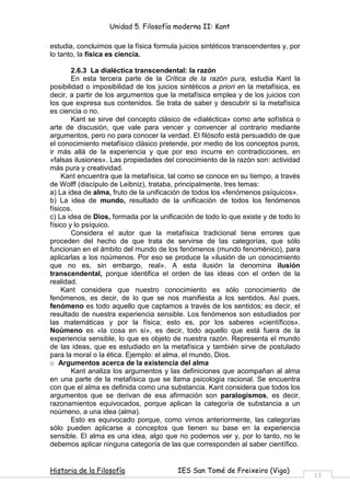 Unidad 5. Filosofía moderna II: Kant

estudia, concluimos que la física formula juicios sintéticos transcendentes y, por
lo tanto, la física es ciencia.

        2.6.3 La dialéctica transcendental: la razón
        En esta tercera parte de la Crítica de la razón pura, estudia Kant la
posibilidad o imposibilidad de los juicios sintéticos a priori en la metafísica, es
decir, a partir de los argumentos que la metafísica emplea y de los juicios con
los que expresa sus contenidos. Se trata de saber y descubrir si la metafísica
es ciencia o no.
        Kant se sirve del concepto clásico de «dialéctica» como arte sofística o
arte de discusión, que vale para vencer y convencer al contrario mediante
argumentos, pero no para conocer la verdad. El filósofo está persuadido de que
el conocimiento metafísico clásico pretende, por medio de los conceptos puros,
ir más allá de la experiencia y que por eso incurre en contradicciones, en
«falsas ilusiones». Las propiedades del conocimiento de la razón son: actividad
más pura y creatividad.
    Kant encuentra que la metafísica, tal como se conoce en su tiempo, a través
de Wolff (discípulo de Leibniz), trataba, principalmente, tres temas:
a) La idea de alma, fruto de la unificación de todos los «fenómenos psíquicos».
b) La idea de mundo, resultado de la unificación de todos los fenómenos
físicos.
c) La idea de Dios, formada por la unificación de todo lo que existe y de todo lo
físico y lo psíquico.
        Considera el autor que la metafísica tradicional tiene errores que
proceden del hecho de que trata de servirse de las categorías, que sólo
funcionan en el ámbito del mundo de los fenómenos (mundo fenoménico), para
aplicarlas a los noúmenos. Por eso se produce la «ilusión de un conocimiento
que no es, sin embargo, real». A esta ilusión la denomina ilusión
transcendental, porque identifica el orden de las ideas con el orden de la
realidad.
    Kant considera que nuestro conocimiento es sólo conocimiento de
fenómenos, es decir, de lo que se nos manifiesta a los sentidos. Así pues,
fenómeno es todo aquello que captamos a través de los sentidos; es decir, el
resultado de nuestra experiencia sensible. Los fenómenos son estudiados por
las matemáticas y por la física; esto es, por los saberes «científicos».
Noúmeno es «la cosa en sí», es decir, todo aquello que está fuera de la
experiencia sensible, lo que es objeto de nuestra razón. Representa el mundo
de las ideas, que es estudiado en la metafísica y también sirve de postulado
para la moral o la ética. Ejemplo: el alma, el mundo, Dios.
o Argumentos acerca de la existencia del alma
        Kant analiza los argumentos y las definiciones que acompañan al alma
en una parte de la metafísica que se llama psicología racional. Se encuentra
con que el alma es definida como una substancia. Kant considera que todos los
argumentos que se derivan de esa afirmación son paralogismos, es decir,
razonamientos equivocados, porque aplican la categoría de substancia a un
noúmeno, a una idea (alma).
        Esto es equivocado porque, como vimos anteriormente, las categorías
sólo pueden aplicarse a conceptos que tienen su base en la experiencia
sensible. El alma es una idea, algo que no podemos ver y, por lo tanto, no le
debemos aplicar ninguna categoría de las que corresponden al saber científico.


Historia de la Filosofía                  IES San Tomé de Freixeiro (Vigo)
                                                                                      13
 