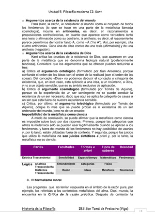 Unidad 5. Filosofía moderna II: Kant

o Argumentos acerca de la existencia del mundo
        Para Kant, la razón, al considerar el mundo como el conjunto de todos
los fenómenos (lo que se hace en una parte de la metafísica llamada
cosmología), incurre en antinomias, es decir, en razonamientos o
proposiciones contradictorias, en cuanto que aparece como verdadera tanto
una tesis o afirmación como su contrario, la antítesis; es decir, el razonamiento
parece permitirnos demostrar tanto A, como ¬A (“no A”). Así, por ejemplo, cita
cuatro antinomias. Cada una de ellas consta de una tesis (afirmación) y de una
antítesis (negación).
o Argumentos acerca de la existencia de Dios
        Kant critica las pruebas de la existencia de Dios, que aparecen en una
parte de la metafísica que se denomina teología natural (posteriormente
teodicea). Considera que los argumentos que se ofrecen pueden reducirse a
tres:
a) Critica el argumento ontológico (formulado por San Anselmo), porque
confunde el orden de las ideas con el orden de la realidad (con el orden de las
cosas). Del concepto «Dios» no podemos deducir el concepto o categoría de
existencia, que, en este caso, está aplicado a una idea, a un noúmeno, a Dios,
y no a un objeto sensible, que es su ámbito exclusivo de aplicación.
b) Critica el argumento cosmológico (formulado por Tomás de Aquino),
porque de la experiencia de un ser contingente no se puede concluir la
existencia de un ser necesario, dado que aquí se aplica la categoría de causa a
un ser que está fuera de nuestra experiencia sensible.
c) Critica, por último, el argumento teleológico (formulado por Tomás de
Aquino), porque lo más que se puede probar es la existencia de un ser
ordenador del mundo, pero no de un creador.
Imposibilidad de la metafísica como ciencia
        A modo de conclusión, se puede afirmar que la metafísica como ciencia
es imposible sobre todo por dos razones. Primera, porque las categorías que
utiliza la metafísica sólo se pueden usar legítimamente cuando se aplican a los
fenómenos, y fuera del mundo de los fenómenos no hay posibilidad de usarlas
y, por lo tanto, están utilizadas fuera de contexto. Y segunda, porque los juicios
que utiliza la metafísica no son juicios sintéticos a priori y, por lo tanto, la
metafísica no es ciencia.

        Partes             Facultades       Formas a        Tipos de      Realidad
                                              priori        saberes

Estética Trascendental     Sensibilidad    Espacio/tiempo   Matemáticas   Fenómenos

Lógica Analítica           Entendimiento     Categorías        Física
          Transcendental
          Dialéctica          Razón            Ideas         Metafísica   Noúmenos
          Transcendental

   3. El formalismo moral

   Las preguntas que no tenían respuesta en el ámbito de la razón pura, por
ejemplo, las referidas a los contenidos metafísicos del alma, Dios, mundo, la
encuentra en la Crítica de la razón práctica. Después de contestar la



Historia de la Filosofía                   IES San Tomé de Freixeiro (Vigo)
                                                                                      14
 