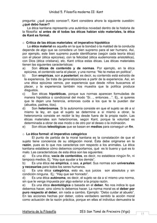 Unidad 5. Filosofía moderna II: Kant

pregunta: ¿qué puedo conocer?, Kant considera ahora la siguiente cuestión:
¿qué debo hacer?
    La ética kantiana representa una auténtica novedad dentro de la historia de
la filosofía: si antes de él todas las éticas habían sido materiales, la ética
de Kant es formal.

o Crítica de las éticas materiales: el imperativo hipotético
    La ética material es aquella en la que la bondad o la maldad de la conducta
depende de algo que se considera un bien supremo para el ser humano. Así,
por ejemplo, este bien supremo puede identificarse (según cada teoría ética)
con el placer (ética epicúrea), con la felicidad (ética eudemonista aristotélica),
con Dios (ética cristiana), etc. Kant critica estas éticas. Las éticas materiales
tienen las siguientes características:
a)     Son éticas de contenido y de normas. Por ejemplo, en la ética
  epicúrea, el contenido sería el placer, y una norma: “No te metas en política”.
b)     Son empíricas, son a posteriori, es decir, su contenido está extraído de
  la experiencia. Se trata de generalizaciones a partir de la experiencia. Así, en
  una ética epicúrea vemos, por experiencia que desde niños buscamos el
  placer, y la experiencia también nos muestra que la política produce
  disgustos.
c)     Son éticas hipotéticas, porque sus normas aparecen formuladas de
  manera hipotética o condicional del modo “Si , entonces ”. Ej., si quieres
  que te dejen una herencia, entonces cuida a los que te la puedan dar
  (abuelos, padres, tíos).
d)     Son heterónomas. Si la autonomía consiste en que el sujeto se dé a sí
  mismo la ley, en que el sujeto se determine a sí mismo a obrar, la
  heteronomía consiste en recibir la ley desde fuera de la propia razón. Las
  éticas materiales son heterónomas, según Kant, porque la voluntad es
  determinada a obrar de ese modo o de otro por el deseo o la inclinación.
e)     Son éticas teleológicas que se basan en medios para conseguir un fin.

o La ética formal: el imperativo categórico
       El punto de partida de la moral kantiana es la constatación de que el
sujeto tiene conciencia de su obligación moral. Ésta debe originarse en la
razón, pues es lo que nos caracteriza con respecto a los animales. La ética
kantiana establece cómo debemos comportarnos, qué es lo bueno y qué es lo
malo. Las características de esta ética son las siguientes:
a)     Es una ética, vacía de contenidos, es decir, no establece ningún fin, ni
tampoco medios. Ej. “Hay que ayudar a los demás”.
b)     Es una ética no empírica, o sea, a priori. Sus normas son universales
y necesarias para todos los seres humanos.
c)     Es una ética categórica, esto es, sus juicios son absolutos y sin
condición ninguna. Ej.: “Hay que ser honrado”.
d)     Es una ética autónoma, es decir, el sujeto se da a sí mismo una norma,
sin que le venga impuesta por algo exterior a la propia razón.
e)     Es una ética deontológica o basada en el deber. No nos indica lo que
debemos hacer, sino cómo lo debemos hacer. La norma moral es el deber por
puro respecto al deber, sin nada a cambio. Ejemplo: “Debo cuidar al abuelo”.
En las acciones hechas por deber, cobra verdadero sentido la acción moral
como actuación de la razón práctica, porque en ellas el individuo demuestra la


Historia de la Filosofía                 IES San Tomé de Freixeiro (Vigo)
                                                                                     15
 