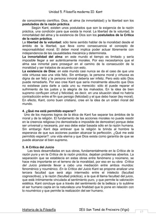 Unidad 5. Filosofía moderna II: Kant

de conocimiento científico. Dios, el alma (la inmortalidad) y la libertad son los
postulados de la razón práctica.
       Según Kant, existen unos postulados que son la exigencia de la razón
práctica, una condición para que exista la moral. La libertad de la voluntad, la
inmortalidad del alma y la existencia de Dios son los postulados de la Crítica
de la razón práctica.
La libertad de la voluntad: sólo tiene sentido hablar de la moralidad desde el
ámbito de la libertad, que lleva como consecuencia el concepto de
responsabilidad moral. El deber moral implica poder actuar libremente con
independencia de las causalidades mecánica y determinista.
La inmortalidad del alma: en este mundo el tiempo es limitado y sería
imposible llegar a ser auténticamente morales. Por eso necesitamos que el
alma sea inmortal para proseguir en el camino de la consecución de la
moralidad y ser tratados de acuerdo con esto.
La existencia de Dios: en este mundo casi nunca se da el caso de que una
vida virtuosa sea una vida feliz. Sin embargo, la persona moral y virtuosa es
digna de ser feliz y la persona inmoral debería ser infeliz. Pero esto sólo Dios
puede remediarlo. Por eso cree Kant que sería moralmente absurdo que Dios
no existiese para darle a cada uno su merecido: sólo él puede reparar el
sufrimiento de los justos y la alegría de los malvados. En la idea de bien
supremo confluyen virtud y felicidad, es decir, en una situación ideal no habría
contradicción entre el fin que persigo (felicidad) y el que debo hacer (ley moral).
En efecto, Kant, como buen cristiano, cree en la idea de un orden moral del
mundo.

4. ¿Qué me está permitido esperar?
 Uno de los mayores logros de la ética de Kant fue separar los ámbitos de la
moral y de la religión. El fundamento de las acciones morales no puede residir
en la creencia religiosa (no demostrada e imposible de demostrar) porque debe
ser universal y necesaria, por eso debe estar basada sólo en la razón humana.
Sin embargo Kant deja entrever que la religión le brinda al hombre la
esperanza de que sus acciones puedan alcanzar la perfección. ¿Qué me está
permitido esperar?: una vida eterna y que Dios exista como garantía de que se
puede alcanzar el bien supremo.

5. A Crítica del Juicio
    Las tesis desarrolladas en sus obras, fundamentalmente en la Crítica de la
razón pura y en la Crítica de la razón práctica, dejaban problemas abiertos. La
separación que se establecía en estas obras entre fenómeno y noúmeno, se
hace más importante en el terreno de la moralidad, por eso en su obra Crítica
del Juicio pretende llevar a cabo una mediación entre ambos mundos:
fenoménico y nouménico. En la Crítica del Juicio Kant se propone analizar una
tercera facultad que será algo intermedio entre el intelecto (facultad
cognoscitiva), y la razón (facultad práctica), a la que él llama facultad del juicio,
que está íntimamente vinculada al sentimiento puro, y que permite la valoración
estética. Kant concluye que a través del sentimiento de la belleza y lo sublime
el ser humano capta en la naturaleza una finalidad que lo pone en relación con
lo nouménico y que permite la realización del ser humano.




Historia de la Filosofía                   IES San Tomé de Freixeiro (Vigo)
                                                                                        17
 