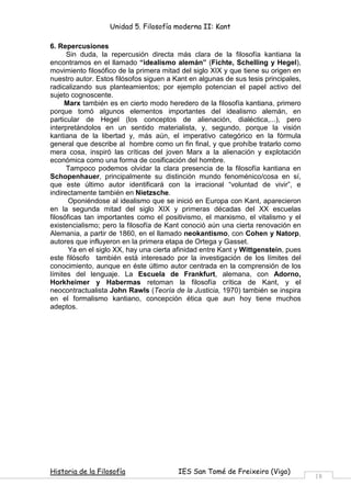 Unidad 5. Filosofía moderna II: Kant

6. Repercusiones
      Sin duda, la repercusión directa más clara de la filosofía kantiana la
encontramos en el llamado “idealismo alemán” (Fichte, Schelling y Hegel),
movimiento filosófico de la primera mitad del siglo XIX y que tiene su origen en
nuestro autor. Estos filósofos siguen a Kant en algunas de sus tesis principales,
radicalizando sus planteamientos; por ejemplo potencian el papel activo del
sujeto cognoscente.
     Marx también es en cierto modo heredero de la filosofía kantiana, primero
porque tomó algunos elementos importantes del idealismo alemán, en
particular de Hegel (los conceptos de alienación, dialéctica,...), pero
interpretándolos en un sentido materialista, y, segundo, porque la visión
kantiana de la libertad y, más aún, el imperativo categórico en la fórmula
general que describe al hombre como un fin final, y que prohíbe tratarlo como
mera cosa, inspiró las críticas del joven Marx a la alienación y explotación
económica como una forma de cosificación del hombre.
      Tampoco podemos olvidar la clara presencia de la filosofía kantiana en
Schopenhauer, principalmente su distinción mundo fenoménico/cosa en sí,
que este último autor identificará con la irracional “voluntad de vivir”, e
indirectamente también en Nietzsche.
       Oponiéndose al idealismo que se inició en Europa con Kant, aparecieron
en la segunda mitad del siglo XIX y primeras décadas del XX escuelas
filosóficas tan importantes como el positivismo, el marxismo, el vitalismo y el
existencialismo; pero la filosofía de Kant conoció aún una cierta renovación en
Alemania, a partir de 1860, en el llamado neokantismo, con Cohen y Natorp,
autores que influyeron en la primera etapa de Ortega y Gasset.
       Ya en el siglo XX, hay una cierta afinidad entre Kant y Wittgenstein, pues
este filósofo también está interesado por la investigación de los límites del
conocimiento, aunque en éste último autor centrada en la comprensión de los
límites del lenguaje. La Escuela de Frankfurt, alemana, con Adorno,
Horkheimer y Habermas retoman la filosofía crítica de Kant, y el
neocontractualista John Rawls (Teoría de la Justicia, 1970) también se inspira
en el formalismo kantiano, concepción ética que aun hoy tiene muchos
adeptos.




Historia de la Filosofía                 IES San Tomé de Freixeiro (Vigo)
                                                                                    18
 