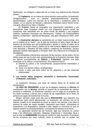 Unidad 5. Filosofía moderna II: Kant

clarificación, se configuró y repercutió de un modo muy distinto en los diversos
países.
        En Inglaterra, en un marco de menor tensión socio-política, la Ilustración
(Enlightenment)         tuvo un carácter preponderantemente empirista-
epistemológico, cultivó las ciencias de la naturaleza y cuestiones sobre la
religión, en un espíritu de libertad y tolerancia. Ilustrados fueron David Hume,
una gran influencia en Kant, o Newton.
        En Francia, donde se conjugaba una organización autoritaria y una
ascendente clase burguesa media con una progresiva tensión social, las
cuestiones más relevantes son de orden moral, de derecho y del progreso
histórico. Ilustrados franceses son Montesquieu, Voltaire, los enciclopedistas
Diderot y D’Alambert, además de Rousseau, otra gran influencia en Kant, entre
otros.
        La Ilustración alemana se caracteriza por no tratar nuevos temas, sino
por el análisis de la “razón”, con la idea de encontrar en ella y hacer de ella el
sistema de principios que rija fundadamente y desde sí misma el saber de la
naturaleza y la acción moral y política de la vida humana. Kant es la expresión
más depurada y filosófica de esta actitud y exigencia de Ilustración, aunque
destacan también Baumgarten y Christian Wolf, otra influencia en el filósofo de
Konigsberg.
    La Enciclopedia o Diccionario razonado de las ciencias, de las artes y de los
oficios pasa por ser la obra más representativa de la Ilustración francesa. Bajo
las figuras, principalmente de Diderot y D’Alembert, significó una gran
revolución en la cultura y el pensamiento. Sus objetivos fueron:
    a) Difundir la cultura y los conocimientos, proporcionando información e
        instrucción.
    b) Crear una opinión crítica y antidogmática
    c) Llevar a cabo una dura crítica de los prejuicios y de las creencias
        tradicionales.

2. Las nuevas ideas: progreso, educación o iluminación, humanidad,
   civilización, naturaleza.

    La Ilustración introduce una serie de nuevas ideas en el ámbito del
pensamiento:
    LA IDEA DE PROGRESO, al que ha de llegarse mediante la Ciencia en
combinación con la técnica, permite el avance de la humanidad de manera
evolutiva e indefinida. La Ilustración mantiene una fe ciega en el progreso de
los seres humanos y piensa que a través de las capacidades de la razón, la
persona es capaz de transformar el mundo.
    Ningún vehículo mejor para ello que la EDUCACIÓN, que adquiere una
importancia hasta ahora desconocida. La Ilustración, por primera vez en la
historia, insistió en la necesidad de poner la cultura, las ciencias y las artes al
alcance de todas las capas sociales: “educación para todos”, rechazando la
superstición y el dogmatismo. Gracias a esto, llegará un momento en que se
logrará construir la sociedad perfecta, una especie de paraíso en la tierra.
        La capacidad racional del ser humano, algo que tenemos en común
pese a las diferencias culturales, religiosas, lingüísticas o nacionales, lleva a
que la idea de HUMANIDAD devenga en central en este momento. El contacto
de los europeos con otras culturas, como la oriental, que no podían ser


Historia de la Filosofía                  IES San Tomé de Freixeiro (Vigo)
                                                                                      2
 