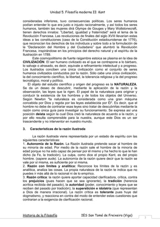 Unidad 5. Filosofía moderna II: Kant

consideradas inferiores, tuvo consecuencias políticas. Los seres humanos
podían entender lo que era justo e injusto racionalmente, y así todos los seres
humanos, también las mujeres dirá Olympe de Gouges y Mary Wollstonecraft,
tienen derechos innatos: “Libertad, igualdad y fraternidad” será el lema de la
Revolución Francesa. Las revoluciones de finales del siglo XVIII llevarían estas
ideas a las constituciones (caso de la Constitución estadounidense de 1776),
que reconocían los derechos de los individuos y sobre todo a la formulación de
la “Declaración del Hombre y del Ciudadano” que alumbró la Revolución
Francesa, inspirándose en los principios del derecho natural y el espíritu de la
Ilustración en 1789.
        Este cosmopolitismo de fuerte raigambre estoica se plasma en la idea de
CIVILIZACIÓN. El ser humano civilizado es el que se contrapone a lo bárbaro,
lo salvaje o atrasado, es decir, equivale a refinamiento intelectual y a progreso.
Los ilustrados conciben una única civilización como el conjunto de seres
humanos civilizados conducidos por la razón. Sólo cabe una única civilización,
la del conocimiento científico, la libertad, la tolerancia religiosa y la del progreso
tecnológico, moral y político.
    El objeto del estudio científico y origen del progreso es la NATURALEZA.
Se da un deseo de descubrir, mediante la aplicación de la razón y la
observación, las leyes que la rigen. El papel de la naturaleza para originar y
conducir la existencia de los hombres y de todos los objetos del Universo.
Según Newton "la naturaleza es considerada como una gran máquina
concebida por Dios y regida por las leyes establecida por Él". Es decir, que el
hombre no debe de contrariar esas leyes sino tratar de descubrirlas mediante la
razón como única guía para investigar su funcionamiento. Se expresa así una
posición deísta según la cual Dios creó la naturaleza de acuerdo a la razón, y
por ello resulta comprensible para la nuestra, aunque este Dios es un ser
trascendente y no interventor en nuestro mundo.

3.   Características de la razón ilustrada

        La razón ilustrada viene representada por un estado de espíritu con las
siguientes características:
1. Autonomía de la Razón. La Razón ilustrada pretende sacar al hombre de
su minoría de edad. Por medio de la razón sale el hombre de la minoría de
edad porque no ha sido capaz de pensar por él mismo y ha hecho lo que le han
dicho (la Fe, la tradición). La culpa, como dice el propio Kant, es del propio
hombre. (sapere aude). La autonomía de la razón quiere decir que la razón se
vale por sí misma, es suficiente por sí misma.
2. Razón con límites y analítica: Reconoce los límites de la razón y es
analítica, analiza las cosas. La propia naturaleza de la razón te indica que no
puedes ir más allá de lo racional ni de lo empírico.
3. Razón crítica: la razón quiere aportar capacidad clarificadora, crítica, contra
los prejuicios (pues hacen que se sea ignorante), la tradición (herencia
acrítica recibida del pasado), la autoridad (poder, conocimiento y leyes que se
reciben del pasado por tradición), la superstición e idolatría (que representan
a Dios de manera irracional). La razón crítica es tolerante pues huye del
dogmatismo, y reacciona en contra del modo de entender estas cuestiones que
contrarian a la exigencia de clarificación racional.



Historia de la Filosofía                   IES San Tomé de Freixeiro (Vigo)
                                                                                         3
 