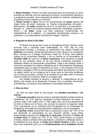 Unidad 5. Filosofía moderna II: Kant

4. Razón Analítica. Frente a la razón racionalista llena de contenidos, la razón
ilustrada se entiende como la capacidad de adquirir conocimientos referidos a
la experiencia sensible, como capacidad de analizar lo empírico, estableciendo
una alianza entre lo empírico y lo racional.
5. Razón secular o laica. Se da una secularización del poder (teorías del
origen divino del poder –teocracia- vs. Teorías contractualistas del poder –
democracia-), del saber (predominio de la fe, la autoridad y la superstición –
teología- vs. Cultivo de la ciencia moderna autónoma, racionalista, empirista –
física-) y del deber (surge una ética autónoma, fundamentada con
independencia de la religión). La capacidad secularizadora conduce a la
Ilustración a una interpretación racional de la religión, e deísmo.

4. Biografía de Kant (1724-1804)

        El filósofo Immanuel Kant nació en Königsberg (Prusia Oriental, ahora
provincia rusa y conocida como Kaliningrado), en 1724. Hijo de unos
progenitores honrados y honestos, le transmitieron los valores morales del
pietismo (una escisión radical del luteranismo) y esto influye en su concepción
ética. Educado en el Colegio Fridericiano hasta los 16 años, más adelante
ingresa en la Universidad Albertina, y allí es iniciado en el racionalismo de
Christian Wolf así como en la física newtoniana. Esta influencia se dejará
notar en sus primeras obras, en las que aborda cuestiones científicas y
filosóficas desde los presupuestos racionalistas. Llegó a ser profesor titular y
más tarde catedrático de Lógica y Metafísica de la Universidad de Königsberg,
presentando para su plaza la disertación La forma y los principios del mundo
sensible e inteligible (1770), la primera piedra del edificio del criticismo. Su obra
La religión dentro de los márgenes de la mera razón le hizo tener problemas
con la censura prusiana, aunque no se retractó de sus ideas ante el monarca
Federico Gullermo II. Murió en 1804 en su ciudad natal.
        Sus ideales liberales le llevaron a defender la independencia de los
EEUU y los ideales de la Revolución Francesa. Era un pacifista convencido,
antimilitarista, y se opuso a todo patriotismo nacionalista excluyente.

5. Obra de Kant

     Su obra se suele dividir en dos grupos: los estudios precríticos y los
críticos.
     El periodo precrítico abarcaría toda la actividad filosófica kantiana hasta la
"Disertación" de 1770. Algunos estudiosos de Kant distinguen dos fases: la
primera, hasta 1755, según unos, o 1760, según otros, en la que predominaría
en Kant el interés por la física y las ciencias en general; la segunda, hasta
1770, coincidiendo con su actividad como Privatdozent en la Universidad de
Königsberg, dominada por preocupaciones metafísicas y por el racionalismo.
     El periodo crítico comprende toda su producción a partir del 1770, en el
que desarrolla su pensamiento en una dirección distinta, cuyas líneas
fundamentales expone en la Crítica de la razón pura. Destacan la Crítica de
la Razón Pura (1ª edición de 1781; 2ª ed. 1787), donde expone su proyecto
criticista, realiza la síntesis entre racionalismo y empirismo y reflexiona sobre si
la metafísica es una ciencia, la Crítica de la Razón Práctica (1788), su obra
ética más importante junto con la Fundamentación de la metafísica de las


Historia de la Filosofía                   IES San Tomé de Freixeiro (Vigo)
                                                                                        4
 