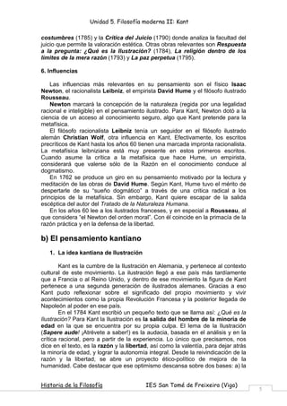 Unidad 5. Filosofía moderna II: Kant

costumbres (1785) y la Crítica del Juicio (1790) donde analiza la facultad del
juicio que permite la valoración estética. Otras obras relevantes son Respuesta
a la pregunta: ¿Qué es la Ilustración? (1784), La religión dentro de los
límites de la mera razón (1793) y La paz perpetua (1795).

6. Influencias

    Las influencias más relevantes en su pensamiento son el físico Isaac
Newton, el racionalista Leibniz, el empirista David Hume y el filósofo ilustrado
Rousseau.
    Newton marcará la concepción de la naturaleza (regida por una legalidad
racional e inteligible) en el pensamiento ilustrado. Para Kant, Newton dotó a la
ciencia de un acceso al conocimiento seguro, algo que Kant pretende para la
metafísica.
    El filósofo racionalista Leibniz tenía un seguidor en el filósofo ilustrado
alemán Christian Wolf, otra influencia en Kant. Efectivamente, los escritos
precríticos de Kant hasta los años 60 tienen una marcada impronta racionalista.
La metafísica leibniziana está muy presente en estos primeros escritos.
Cuando asume la crítica a la metafísica que hace Hume, un empirista,
considerará que valerse sólo de la Razón en el conocimiento conduce al
dogmatismo.
    En 1762 se produce un giro en su pensamiento motivado por la lectura y
meditación de las obras de David Hume. Según Kant, Hume tuvo el mérito de
despertarle de su “sueño dogmático” a través de una crítica radical a los
principios de la metafísica. Sin embargo, Kant quiere escapar de la salida
escéptica del autor del Tratado de la Naturaleza Humana.
    En los años 60 lee a los ilustrados franceses, y en especial a Rousseau, al
que considera “el Newton del orden moral”. Con él coincide en la primacía de la
razón práctica y en la defensa de la libertad.

b) El pensamiento kantiano
   1. La idea kantiana de Ilustración

        Kant es la cumbre de la Ilustración en Alemania, y pertenece al contexto
cultural de este movimiento. La ilustración llegó a ese país más tardíamente
que a Francia o al Reino Unido, y dentro de ese movimiento la figura de Kant
pertenece a una segunda generación de ilustrados alemanes. Gracias a eso
Kant pudo reflexionar sobre el significado del propio movimiento y vivir
acontecimientos como la propia Revolución Francesa y la posterior llegada de
Napoleón al poder en ese país.
        En el 1784 Kant escribió un pequeño texto que se llama así: ¿Qué es la
Ilustración? Para Kant la Ilustración es la salida del hombre de la minoría de
edad en la que se encuentra por su propia culpa. El lema de la Ilustración
(Sapere aude! ¡Atrévete a saber!) es la audacia, basada en el análisis y en la
crítica racional, pero a partir de la experiencia. Lo único que precisamos, nos
dice en el texto, es la razón y la libertad, así como la valentía, para dejar atrás
la minoría de edad, y lograr la autonomía integral. Desde la reivindicación de la
razón y la libertad, se abre un proyecto ético-político de mejora de la
humanidad. Cabe destacar que ese optimismo descansa sobre dos bases: a) la


Historia de la Filosofía                  IES San Tomé de Freixeiro (Vigo)
                                                                                      5
 