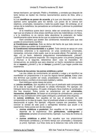 Unidad 5. Filosofía moderna II: Kant

tiempo teorizaron, por ejemplo, Platón y Aristóteles, y constata que después de
tanto tiempo se repiten los mismos razonamientos acerca de Dios, alma y
mundo.
b) Los científicos se ponen de acuerdo, y lo que uno descubre y demuestra
aparece como apropiado para los demás. Los juicios de la ciencia son
objetivos, universales, necesarios y nadie los puede negar. Sin embargo, en el
campo de la metafísica, los pensadores se contradicen y eliminan la posibilidad
de acuerdo.
        Si la metafísica quiere decir ciencia, debe ser construida con el mismo
rigor que se emplea en otras áreas científicas como las matemáticas o la física,
y si la metafísica no es ciencia debe abandonar la pretensión de hablar
científicamente sobre temas de los que no podemos tener experiencia.
        Kant considera que existen dos condiciones necesarias para que sea
posible el conocimiento científico:
a) Condiciones empíricas. Esto se deriva del hecho de que toda ciencia se
basa en datos que parten de la experiencia.
b) Condiciones transcendentales o a priori. Toda ciencia se apoya en unos
contenidos anteriores a la experiencia, en unas condiciones universales,
necesarias, comunes a todo sujeto, que no se puede alterar. Por ejemplo, si yo
digo: «Vi un farol», debemos preguntarnos irremediablemente: ¿dónde?,
¿cuándo? Si otra persona responde: «En ninguna parte» a la primera pregunta
y «Nunca» a la segunda, deberemos decir: «eso es imposible». En
consecuencia, es evidente que para observar un hecho necesitamos siempre
de un espacio (¿dónde?) y de un tiempo (¿cuándo?) que hagan posible esa
experiencia.

2.4 Teoría de los juicios: los juicios sintéticos a priori
       Las dos clases de conocimiento (el sensible o vulgar y el científico) se
manifiestan en proposiciones o lo que los lógicos llaman juicios. Estos unen
dos términos que pueden ser cosas, propiedades o modos. El verbo «ser»
hace de enlace y confiere al enunciado realidad y validez.
       Kant distingue varias clases de juicios:
a) Juicios analíticos. Son aquellos en los que el predicado está comprendido
en la idea de sujeto. El predicado no añade información. Por ejemplo: «El
triángulo tiene tres ángulos». El sujeto «triángulo» lleva implícito el «predicado»
(los tres ángulos). Estos juicios se caracterizan por ser universales,
necesarios, explicativos. Se basan en el principio de contradicción, porque en
ellos no hay contradicción entre sujeto (triángulo) y predicado (tres ángulos).
b) Juicios sintéticos. Son aquellos en los que el predicado no está
comprendido en la idea de sujeto. Aquí el predicado añade un contenido nuevo,
desconocido al sujeto. Por ejemplo: «Algunos cuerpos son pesados». Para
conocer la verdad de este juicio o semejantes tenemos que acudir a la
experiencia. Estos juicios son de dos clases:
    • Juicios sintéticos a posteriori. Son aquellos en los que su verdad
       depende de la experiencia. Son particulares, contingentes y
       extensivos (amplían el conocimiento). Ejemplo: «La mesa de Andrea es
       verde».
    • Juicios sintéticos a priori. Son aquellos que nos proporcionan
       información (sintéticos) y al mismo tiempo son universales y necesarios
       (a priori). Ejemplo: «La línea recta es la distancia más corta entre dos


Historia de la Filosofía                  IES San Tomé de Freixeiro (Vigo)
                                                                                      8
 
