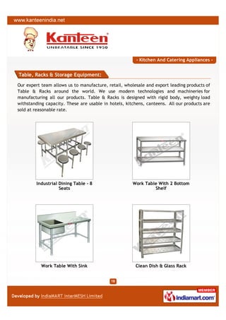- Kitchen And Catering Appliances -


Table, Racks & Storage Equipment:

Our expert team allows us to manufacture, retail, wholesale and export leading products of
Table & Racks around the world. We use modern technologies and machineries for
manufacturing all our products. Table & Racks is designed with rigid body, weighty load
withstanding capacity. These are usable in hotels, kitchens, canteens. All our products are
sold at reasonable rate.




        Industrial Dining Table - 8                   Work Table With 2 Bottom
                   Seats                                       Shelf




           Work Table With Sink                        Clean Dish & Glass Rack
 