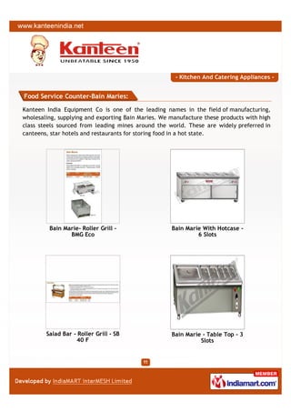 - Kitchen And Catering Appliances -


Food Service Counter-Bain Maries:

Kanteen India Equipment Co is one of the leading names in the field of manufacturing,
wholesaling, supplying and exporting Bain Maries. We manufacture these products with high
class steels sourced from leading mines around the world. These are widely preferred in
canteens, star hotels and restaurants for storing food in a hot state.




         Bain Marie- Roller Grill -                  Bain Marie With Hotcase -
                BMG Eco                                       6 Slots




        Salad Bar - Roller Grill - SB                Bain Marie - Table Top - 3
                   40 F                                        Slots
 