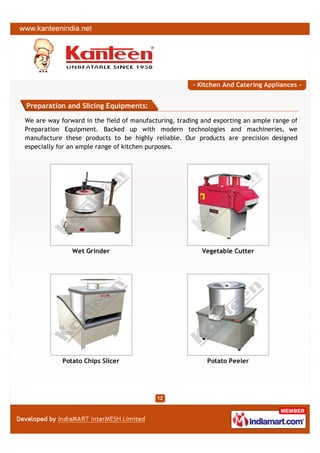 - Kitchen And Catering Appliances -


Preparation and Slicing Equipments:

We are way forward in the field of manufacturing, trading and exporting an ample range of
Preparation Equipment. Backed up with modern technologies and machineries, we
manufacture these products to be highly reliable. Our products are precision designed
especially for an ample range of kitchen purposes.




               Wet Grinder                               Vegetable Cutter




            Potato Chips Slicer                            Potato Peeler
 