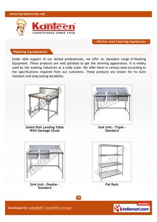 - Kitchen And Catering Appliances -


Washing Equipments:

Under able support of our skilled professionals, we offer an abundant range of Washing
Equipment. These products are well polished to get the shinning appearance. It is widely
used by the washing industries at a wide scale. We offer them in various sizes according to
the specifications required from our customers. These products are known for its stain
resistant and long lasting durability.




         Soiled Dish Landing Table                        Sink Unit - Triple -
            With Garbage Chute                                 Standard




            Sink Unit - Double -                               Pot Rack
                 Standard
 