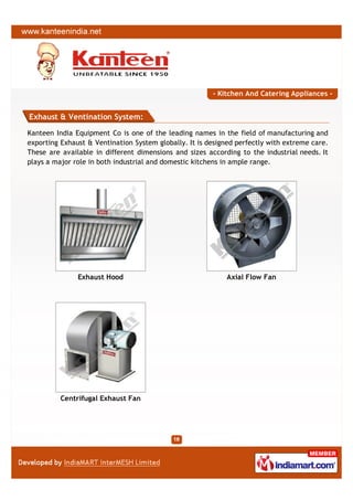 - Kitchen And Catering Appliances -


Exhaust & Ventination System:

Kanteen India Equipment Co is one of the leading names in the field of manufacturing and
exporting Exhaust & Ventination System globally. It is designed perfectly with extreme care.
These are available in different dimensions and sizes according to the industrial needs. It
plays a major role in both industrial and domestic kitchens in ample range.




               Exhaust Hood                                  Axial Flow Fan




          Centrifugal Exhaust Fan
 