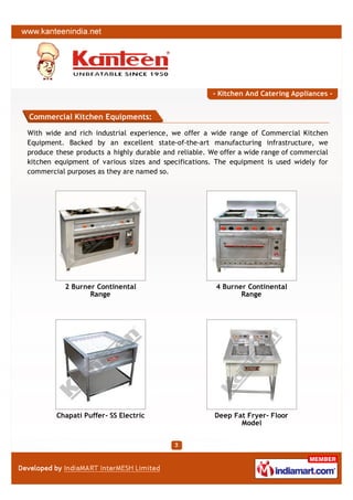 - Kitchen And Catering Appliances -


Commercial Kitchen Equipments:

With wide and rich industrial experience, we offer a wide range of Commercial Kitchen
Equipment. Backed by an excellent state-of-the-art manufacturing infrastructure, we
produce these products a highly durable and reliable. We offer a wide range of commercial
kitchen equipment of various sizes and specifications. The equipment is used widely for
commercial purposes as they are named so.




           2 Burner Continental                        4 Burner Continental
                  Range                                       Range




        Chapati Puffer- SS Electric                    Deep Fat Fryer- Floor
                                                              Model
 