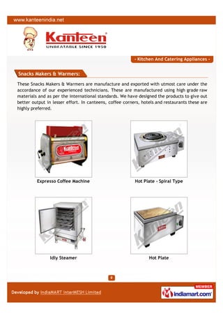 - Kitchen And Catering Appliances -


Snacks Makers & Warmers:

These Snacks Makers & Warmers are manufacture and exported with utmost care under the
accordance of our experienced technicians. These are manufactured using high grade raw
materials and as per the international standards. We have designed the products to give out
better output in lesser effort. In canteens, coffee corners, hotels and restaurants these are
highly preferred.




         Expresso Coffee Machine                         Hot Plate - Spiral Type




                Idly Steamer                                    Hot Plate
 