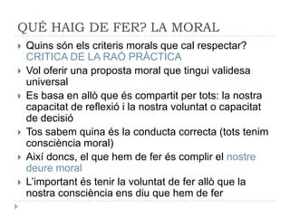 QUÉ HAIG DE FER? LA MORAL
   Quins són els criteris morals que cal respectar?
    CRITICA DE LA RAÓ PRÀCTICA
   Vol oferir una proposta moral que tingui validesa
    universal
   Es basa en allò que és compartit per tots: la nostra
    capacitat de reflexió i la nostra voluntat o capacitat
    de decisió
   Tos sabem quina és la conducta correcta (tots tenim
    consciència moral)
   Així doncs, el que hem de fer és complir el nostre
    deure moral
   L’important és tenir la voluntat de fer allò que la
    nostra consciència ens diu que hem de fer
 