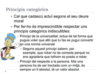 Principis categòrics
     Cal que cadascú actuï segons el seu deure
      moral
     Per fer-ho és imprescindible respectar uns
      principis categòrics indiscutibles:
          Principi de la universalitat: actua de tal forma que
           puguis voler que allò que tu fas es pugui convertir
           en una norma universal
            Segons aquest principi sabem, per
             exemple, que robar no és correcte perquè no
             ens agradaria que tothom es posés a robar
          Principi del respecte a la persona. Mai una
           persona ha de ser tractada com un mitjà, és
           sempre un fi absolut, té un valor absolut
 
