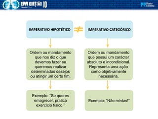 Exemplo: “Se queres
emagrecer, pratica
exercício físico.”
Ordem ou mandamento
que possui um carácter
absoluto e incondicional.
Representa uma ação
como objetivamente
necessária.
IMPERATIVO HIPOTÉTICO
Ordem ou mandamento
que nos diz o que
devemos fazer se
queremos realizar
determinados desejos
ou atingir um certo fim.
IMPERATIVO CATEGÓRICO
Exemplo: “Não mintas!”
 
