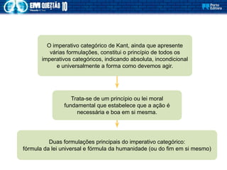 Trata-se de um princípio ou lei moral
fundamental que estabelece que a ação é
necessária e boa em si mesma.
O imperativo categórico de Kant, ainda que apresente
várias formulações, constitui o princípio de todos os
imperativos categóricos, indicando absoluta, incondicional
e universalmente a forma como devemos agir.
Duas formulações principais do imperativo categórico:
fórmula da lei universal e fórmula da humanidade (ou do fim em si mesmo)
 