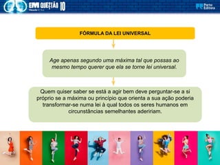 FÓRMULA DA LEI UNIVERSAL
Age apenas segundo uma máxima tal que possas ao
mesmo tempo querer que ela se torne lei universal.
Quem quiser saber se está a agir bem deve perguntar-se a si
próprio se a máxima ou princípio que orienta a sua ação poderia
transformar-se numa lei à qual todos os seres humanos em
circunstâncias semelhantes adeririam.
 