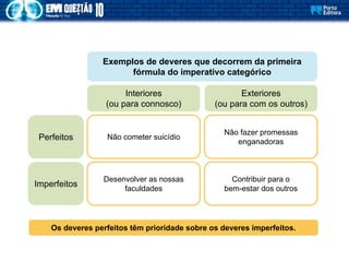 Desenvolver as nossas
faculdades
Não cometer suicídio
Contribuir para o
bem-estar dos outros
Não fazer promessas
enganadoras
Exemplos de deveres que decorrem da primeira
fórmula do imperativo categórico
Interiores
(ou para connosco)
Exteriores
(ou para com os outros)
Perfeitos
Imperfeitos
Os deveres perfeitos têm prioridade sobre os deveres imperfeitos.
 