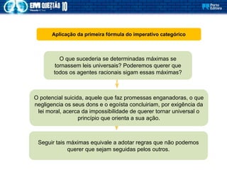 Aplicação da primeira fórmula do imperativo categórico
O que sucederia se determinadas máximas se
tornassem leis universais? Poderemos querer que
todos os agentes racionais sigam essas máximas?
O potencial suicida, aquele que faz promessas enganadoras, o que
negligencia os seus dons e o egoísta concluiriam, por exigência da
lei moral, acerca da impossibilidade de querer tornar universal o
princípio que orienta a sua ação.
Seguir tais máximas equivale a adotar regras que não podemos
querer que sejam seguidas pelos outros.
 