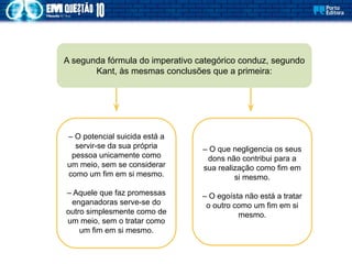 A segunda fórmula do imperativo categórico conduz, segundo
Kant, às mesmas conclusões que a primeira:
– O potencial suicida está a
servir-se da sua própria
pessoa unicamente como
um meio, sem se considerar
como um fim em si mesmo.
– Aquele que faz promessas
enganadoras serve-se do
outro simplesmente como de
um meio, sem o tratar como
um fim em si mesmo.
– O que negligencia os seus
dons não contribui para a
sua realização como fim em
si mesmo.
– O egoísta não está a tratar
o outro como um fim em si
mesmo.
 